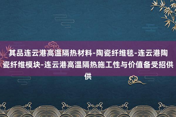 其品连云港高温隔热材料-陶瓷纤维毯-连云港陶瓷纤维模块-连云港高温隔热施工性与价值备受招供